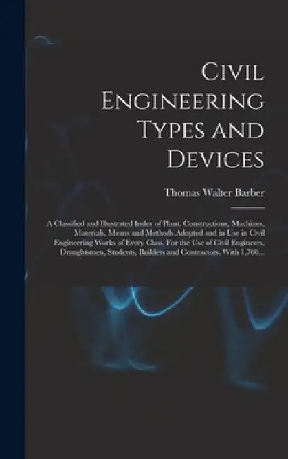 Civil Engineering Types and Devices; a Classified and Illustrated Index of Plant, Constructions, Machines, Materials, Means and Methods Adopted and in by Thomas Walter Barber