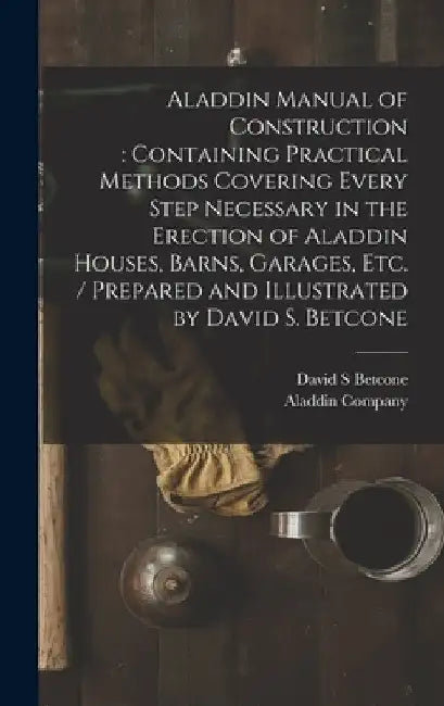 Aladdin Manual of Construction: containing Practical Methods Covering Every Step Necessary in the Erection of Aladdin Houses, Barns, Garages, Etc. / p by David S. Betcone
