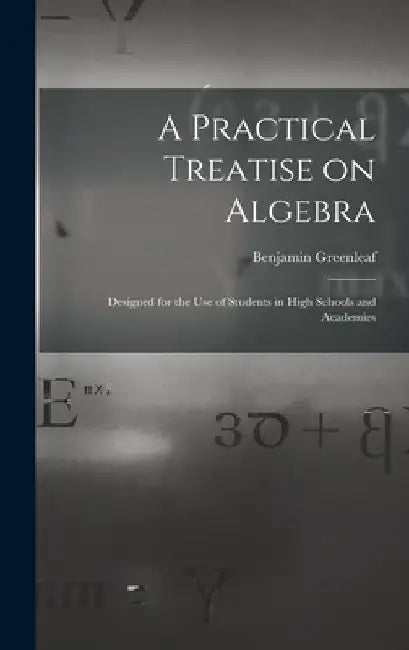 A Practical Treatise on Algebra: Designed for the Use of Students in High Schools and Academies by Benjamin 1786-1864 Greenleaf