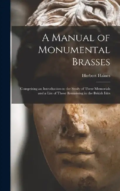 A Manual of Monumental Brasses: Comprising an Introduction to the Study of These Memorials and a List of Those Remaining in the British Isles by Herbert 1826-1872 Haines