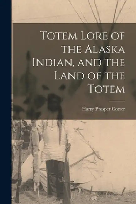 Totem Lore of the Alaska Indian, and the Land of the Totem by Harry Prosper 1864- Corser