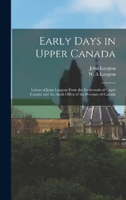 Early Days in Upper Canada: Letters of John Langton From the Backwoods of Upper Canada and the Audit Office of the Province of Canada by John 1808-1894 Langton