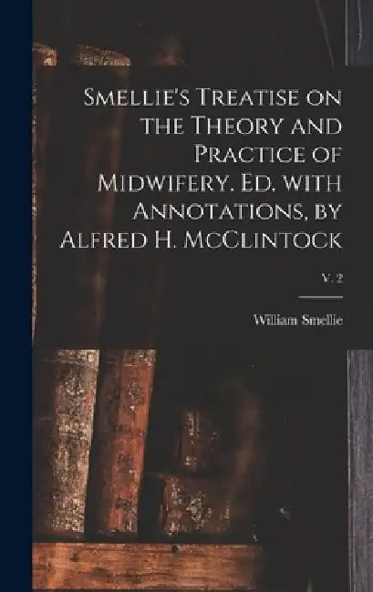 Smellie's Treatise on the Theory and Practice of Midwifery. Ed. With Annotations, by Alfred H. McClintock; v. 2 by William 1697-1763 Smellie