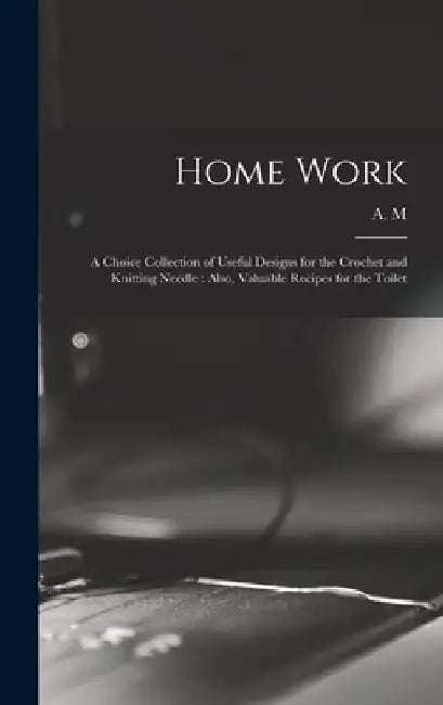 Home Work [microform]: a Choice Collection of Useful Designs for the Crochet and Knitting Needle: Also, Valuable Recipes for the Toilet by A M
