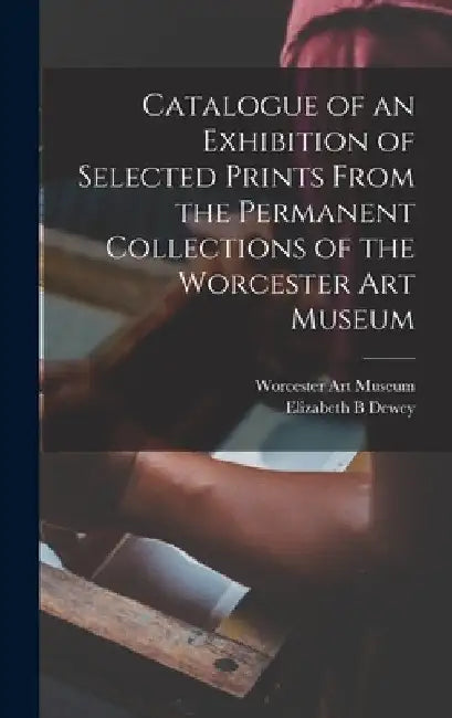 Catalogue of an Exhibition of Selected Prints From the Permanent Collections of the Worcester Art Museum by Worcester Art Museum