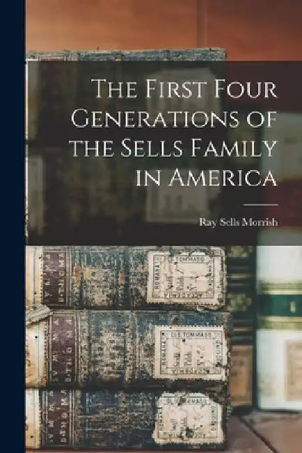 The First Four Generations of the Sells Family in America by Ray Sells 1888- Morrish