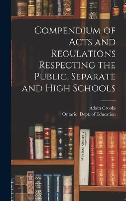 Compendium of Acts and Regulations Respecting the Public, Separate and High Schools [microform] by Adam 1827-1885 Crooks