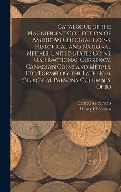 Catalogue of the Magnificent Collection of American Colonial Coins, Historical and National Medals, United States Coins, U.S. Fractional Currency, Can by George M. Parsons