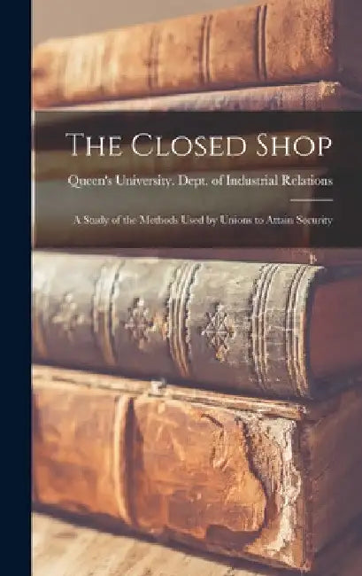The Closed Shop: a Study of the Methods Used by Unions to Attain Security by Ont ). Queen's University (Kingston