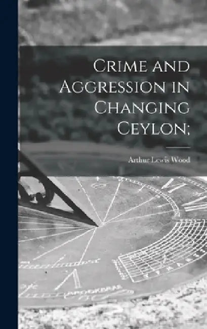 Crime and Aggression in Changing Ceylon; by Arthur Lewis Wood
