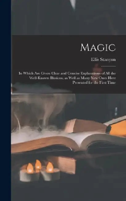 Magic; in Which Are Given Clear and Concise Explanations of All the Well-known Illusions, as Well as Many New Ones Here Presented for the First Time by Ellis Stanyon