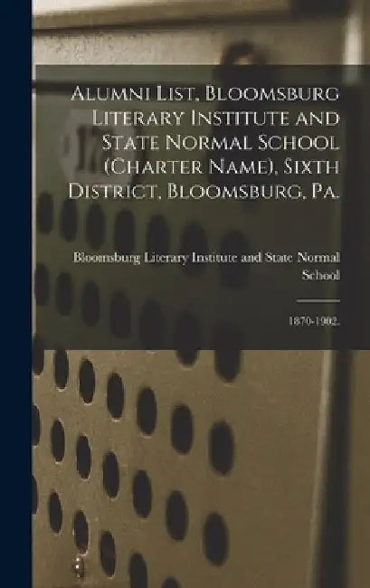 Alumni List, Bloomsburg Literary Institute and State Normal School (charter Name), Sixth District, Bloomsburg, Pa.: 1870-1902. by Bloomsburg Literary Institute and State