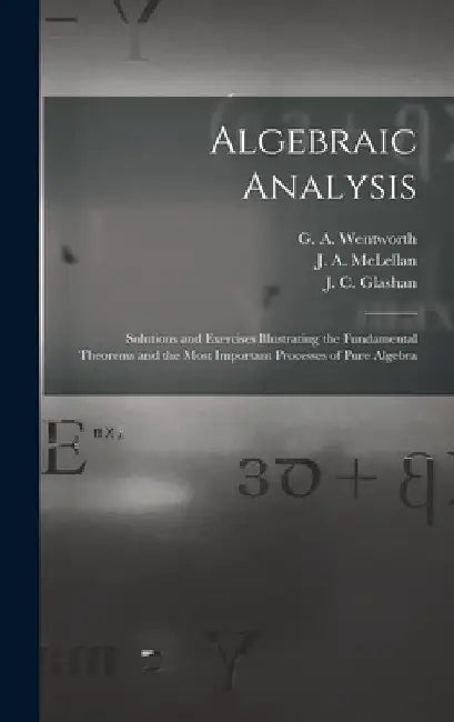 Algebraic Analysis [microform]: Solutions and Exercises Illustrating the Fundamental Theorems and the Most Important Processes of Pure Algebra by G. a. (George Albert) 183 Wentworth