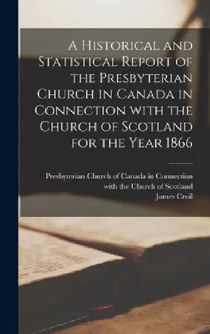 A Historical and Statistical Report of the Presbyterian Church in Canada in Connection With the Church of Scotland for the Year 1866 [microform] by Presbyterian Church of Canada in Conn