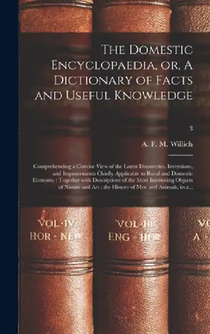 The Domestic Encyclopaedia, or, A Dictionary of Facts and Useful Knowledge: Comprehending a Concise View of the Latest Discoveries, Inventions, and Im by A. F. M. (Anthony Florian Ma Willich