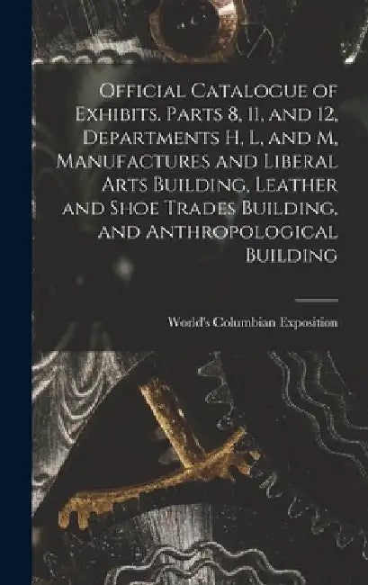 Official Catalogue of Exhibits. Parts 8, 11, and 12, Departments H, L, and M, Manufactures and Liberal Arts Building, Leather and Shoe Trades Building by World's Columbian Exposition (1893