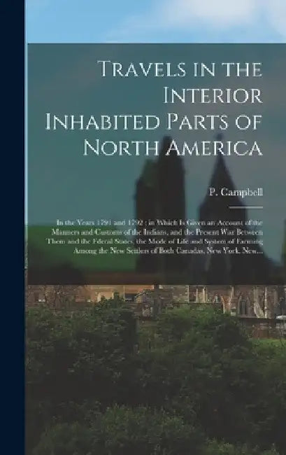 Travels in the Interior Inhabited Parts of North America: in the Years 1791 and 1792; in Which is Given an Account of the Manners and Customs of the I by P. (Patrick) Campbell
