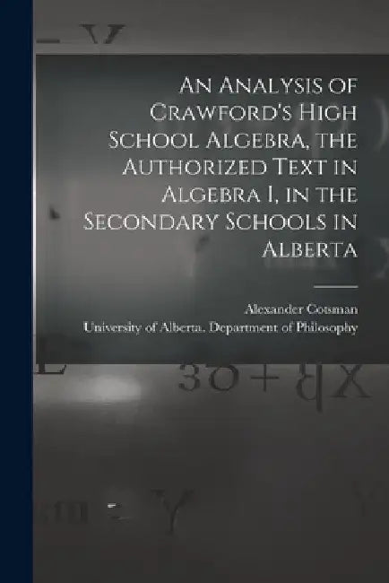 An Analysis of Crawford's High School Algebra, the Authorized Text in Algebra I, in the Secondary Schools in Alberta by Alexander Cotsman
