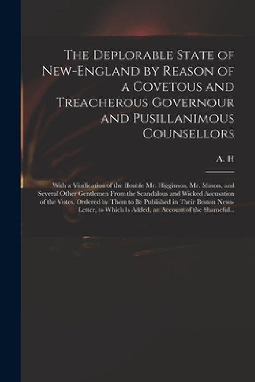 The Deplorable State of New-England by Reason of a Covetous and Treacherous Governour and Pusillanimous Counsellors [microform]: With a Vindication of by A H