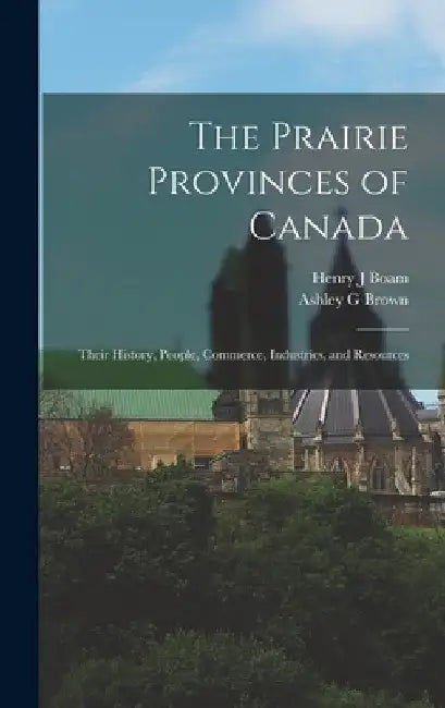 The Prairie Provinces of Canada: Their History, People, Commerce, Industries, and Resources by Henry J. Boam