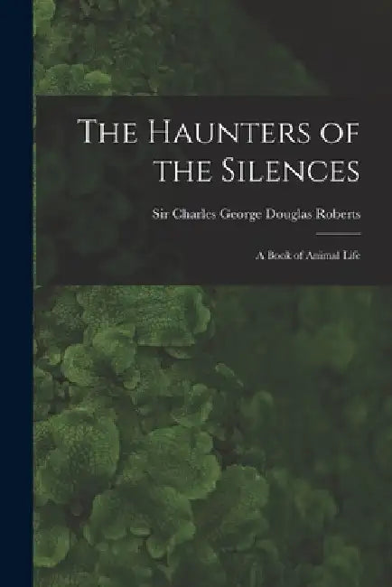 The Haunters of the Silences: a Book of Animal Life by Charles George Douglas Roberts