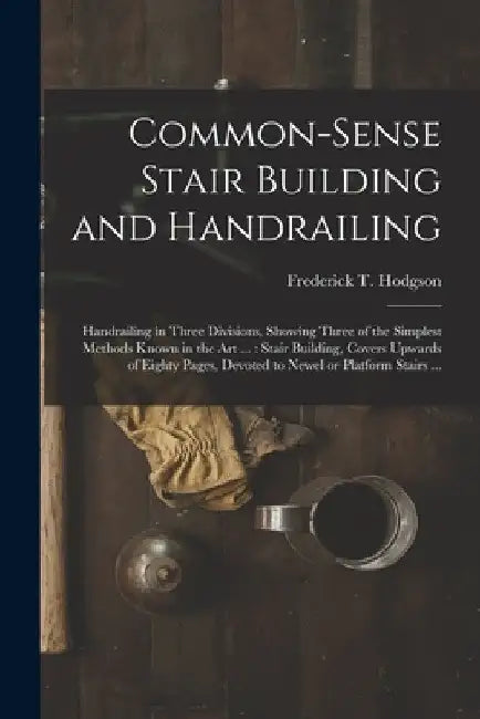 Common-sense Stair Building and Handrailing [microform]: Handrailing in Three Divisions, Showing Three of the Simplest Methods Known in the Art ...: S by Frederick T. (Frederick Thom Hodgson