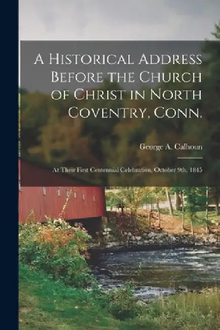 A Historical Address Before the Church of Christ in North Coventry, Conn.: at Their First Centennial Celebration, October 9th, 1845 by George a. (George Albion) 1. Calhoun