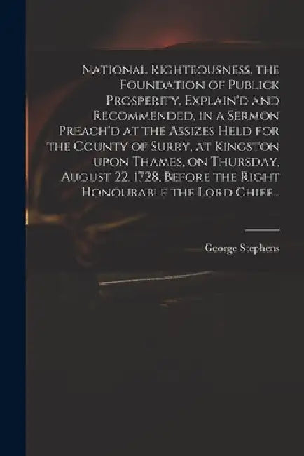 National Righteousness, the Foundation of Publick Prosperity, Explain'd and Recommended, in a Sermon Preach'd at the Assizes Held for the County of Su by George 1685 or 6-1751 Stephens