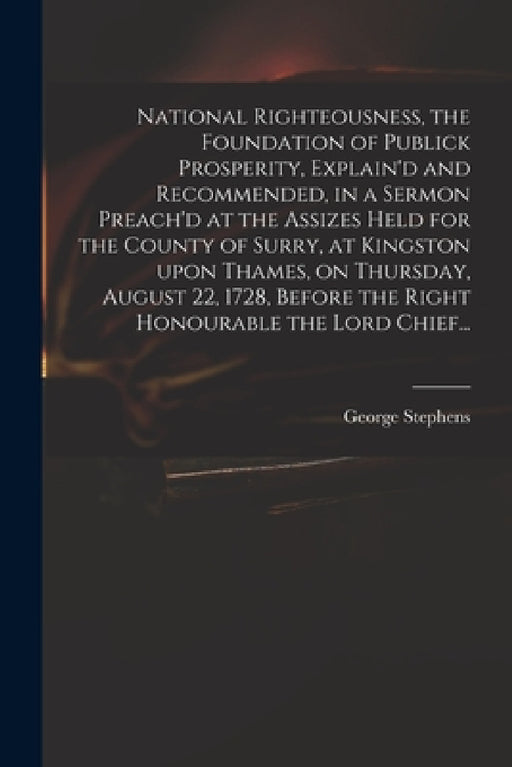 National Righteousness, the Foundation of Publick Prosperity, Explain'd and Recommended, in a Sermon Preach'd at the Assizes Held for the County of Su by George 1685 or 6-1751 Stephens
