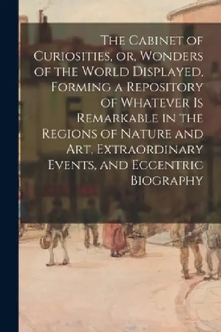 The Cabinet of Curiosities, or, Wonders of the World Displayed, Forming a Repository of Whatever is Remarkable in the Regions of Nature and Art, Extra by Anonymous