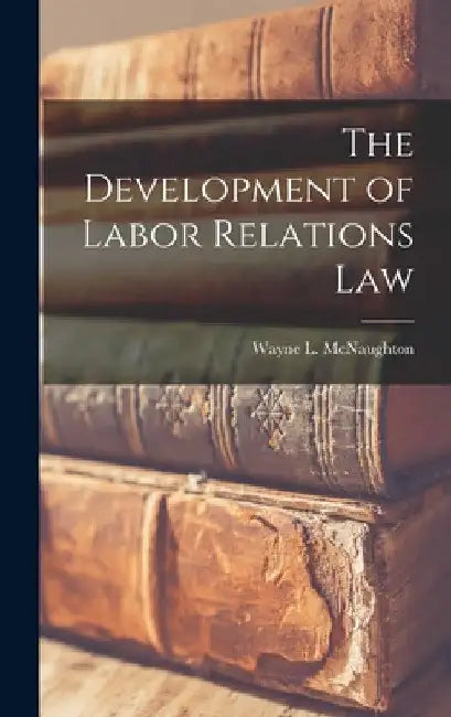 The Development of Labor Relations Law by Wayne L. (Wayne Leslie) McNaughton