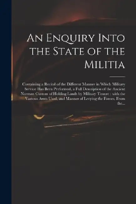 An Enquiry Into the State of the Militia: Containing a Recital of the Different Manner in Which Military Service Has Been Performed, a Full Descriptio by Anonymous