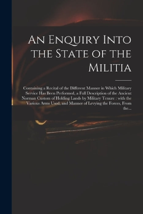 An Enquiry Into the State of the Militia: Containing a Recital of the Different Manner in Which Military Service Has Been Performed, a Full Descriptio by Anonymous