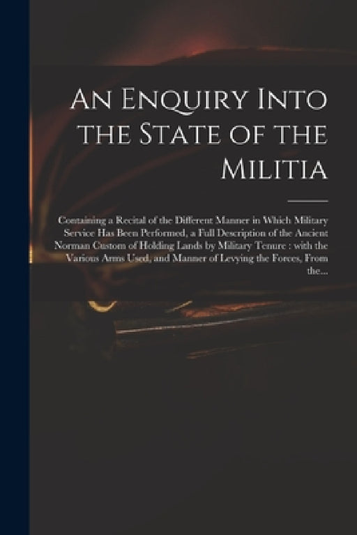 An Enquiry Into the State of the Militia: Containing a Recital of the Different Manner in Which Military Service Has Been Performed, a Full Descriptio by Anonymous