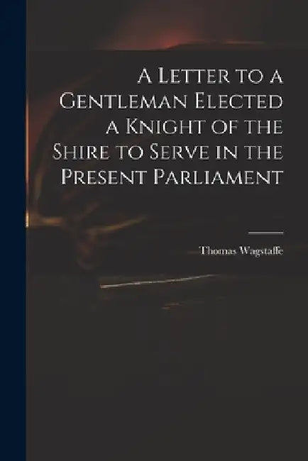 A Letter to a Gentleman Elected a Knight of the Shire to Serve in the Present Parliament by Thomas 1645-1712 Wagstaffe