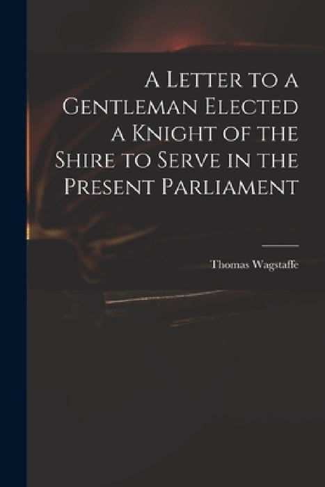 A Letter to a Gentleman Elected a Knight of the Shire to Serve in the Present Parliament by Thomas 1645-1712 Wagstaffe