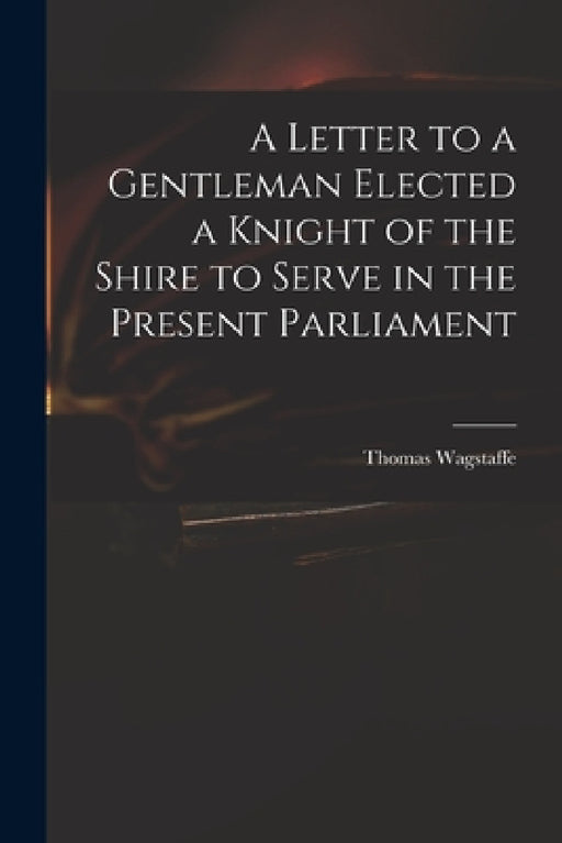 A Letter to a Gentleman Elected a Knight of the Shire to Serve in the Present Parliament by Thomas 1645-1712 Wagstaffe