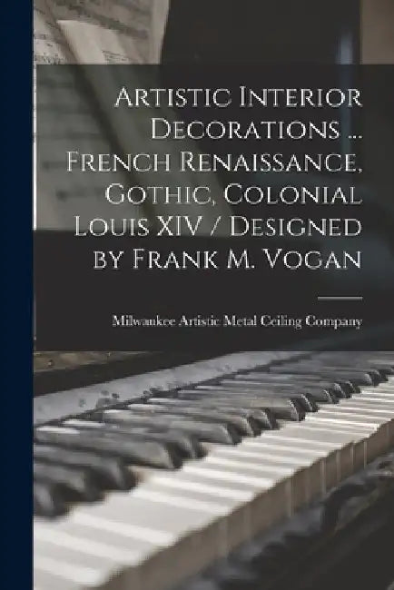 Artistic Interior Decorations ... French Renaissance, Gothic, Colonial Louis XIV / Designed by Frank M. Vogan by Milwaukee Artistic Metal Ceiling Comp