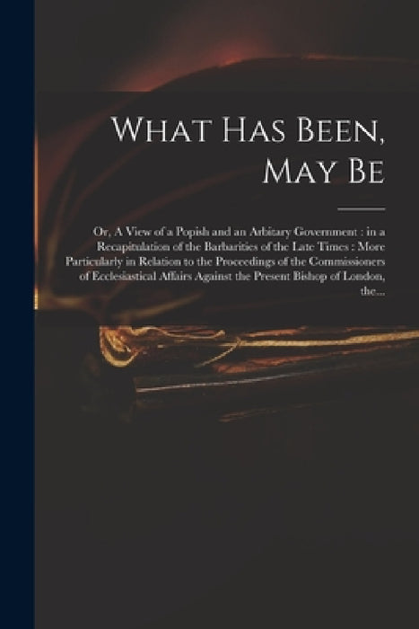 What Has Been, May Be; or, A View of a Popish and an Arbitary Government: in a Recapitulation of the Barbarities of the Late Times: More Particularly by Anonymous