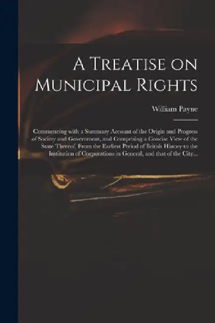 A Treatise on Municipal Rights: Commencing With a Summary Account of the Origin and Progress of Society and Government, and Comprising a Concise View by William Payne