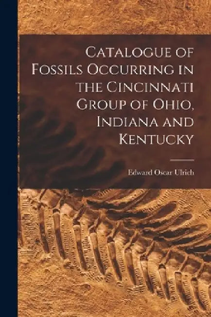 Catalogue of Fossils Occurring in the Cincinnati Group of Ohio, Indiana and Kentucky by Edward Oscar 1857-1944 Ulrich