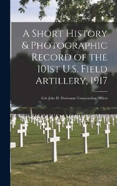 A Short History & Photographic Record of the 101st U.S. Field Artillery, 1917: Col. John H. Sherburne Commanding Officer by Anonymous