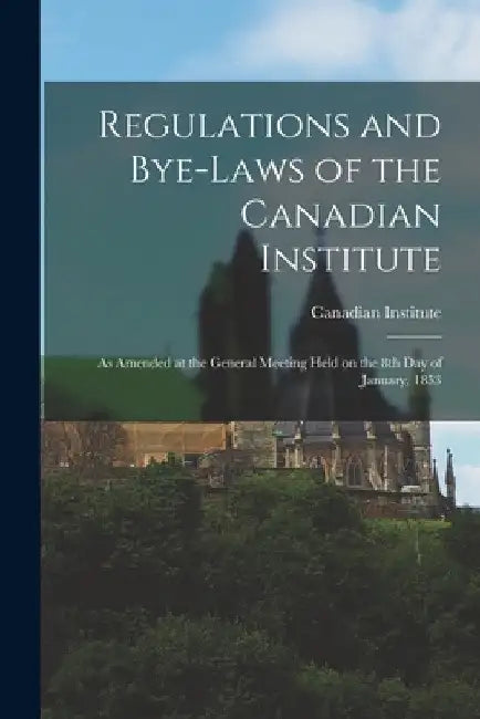 Regulations and Bye-laws of the Canadian Institute [microform]: as Amended at the General Meeting Held on the 8th Day of January, 1853 by Canadian Institute