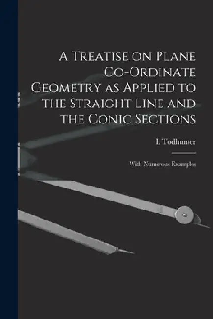 A Treatise on Plane Co-ordinate Geometry as Applied to the Straight Line and the Conic Sections: With Numerous Examples by I. (Isaac) 1820-1884 Todhunter