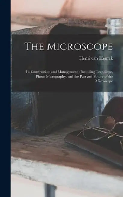 The Microscope: Its Construction and Management: Including Technique, Photo-micrography, and the Past and Future of the Microscope by Henri Van 1838-1909 Heurck
