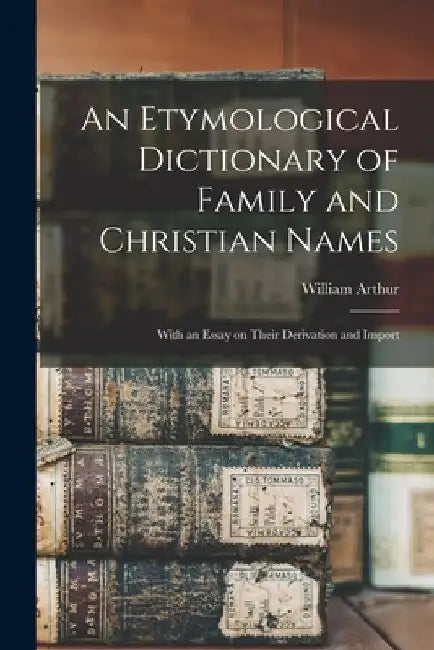 An Etymological Dictionary of Family and Christian Names: With an Essay on Their Derivation and Import by William 1796-1875 Arthur