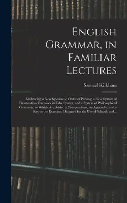 English Grammar, in Familiar Lectures: Embracing a New Systematic Order of Parsing, a New System of Punctuation, Exercises in False Syntax, and a Syst by Samuel Kirkham