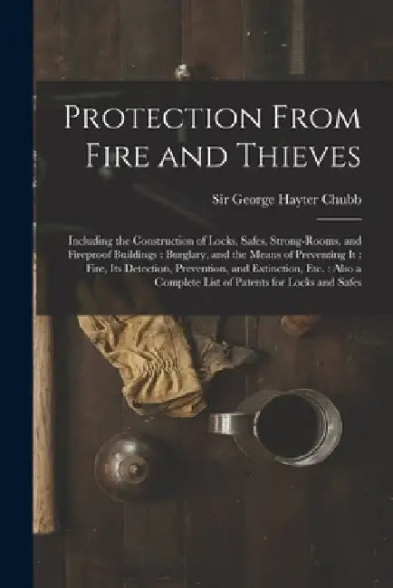 Protection From Fire and Thieves: Including the Construction of Locks, Safes, Strong-rooms, and Fireproof Buildings: Burglary, and the Means of Preven by George Hayter Chubb