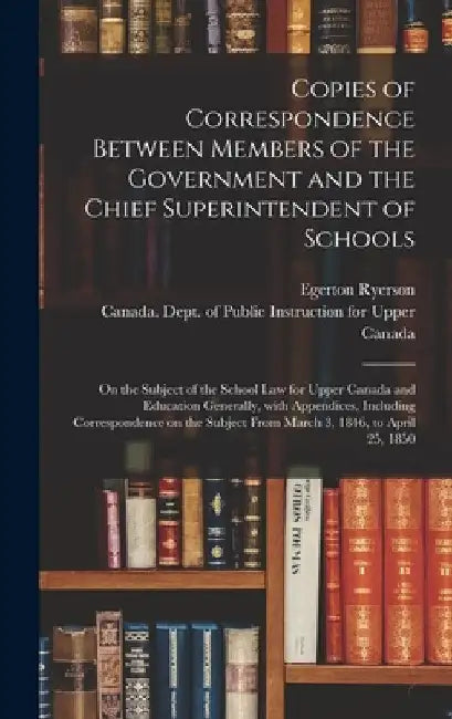Copies of Correspondence Between Members of the Government and the Chief Superintendent of Schools [microform]: on the Subject of the School Law for U by Egerton 1803-1882 Ryerson