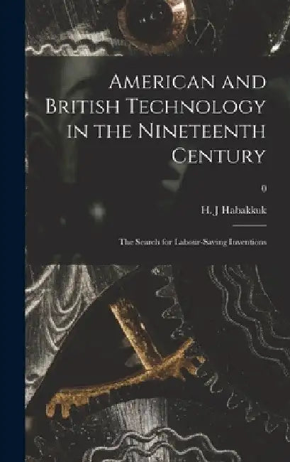 American and British Technology in the Nineteenth Century; the Search for Labour-saving Inventions; 0 by H. J. Habakkuk